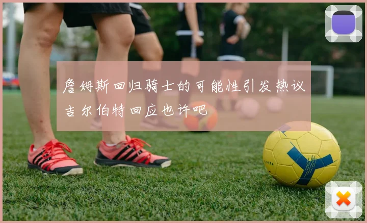 詹姆斯回归骑士的可能性引发热议吉尔伯特回应也许吧