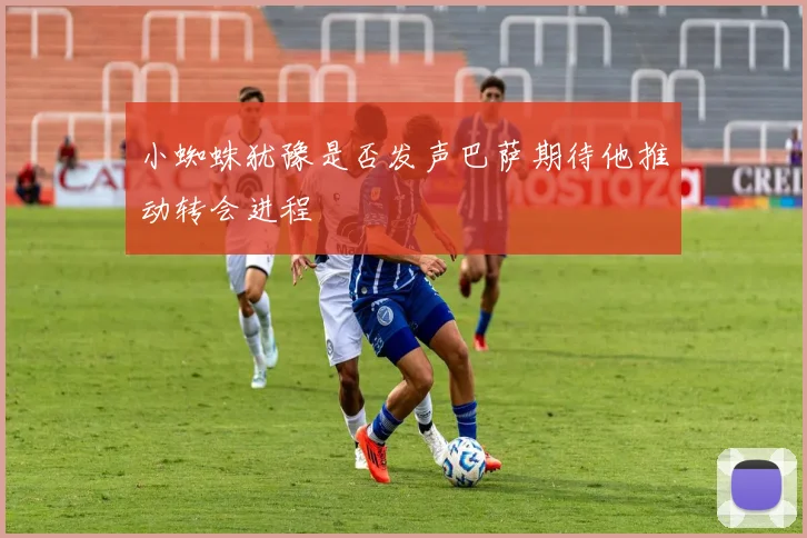 小蜘蛛犹豫是否发声巴萨期待他推动转会进程