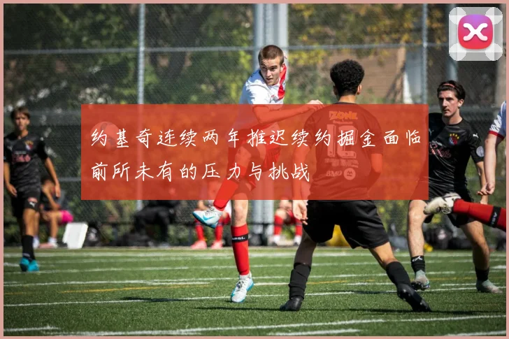 约基奇连续两年推迟续约掘金面临前所未有的压力与挑战