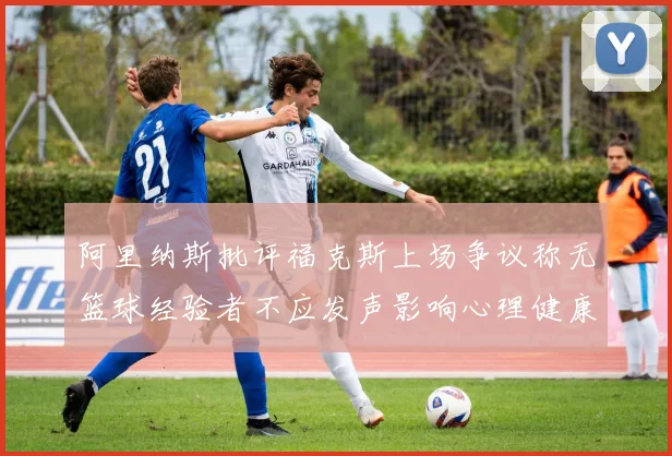 阿里纳斯批评福克斯上场争议称无篮球经验者不应发声影响心理健康