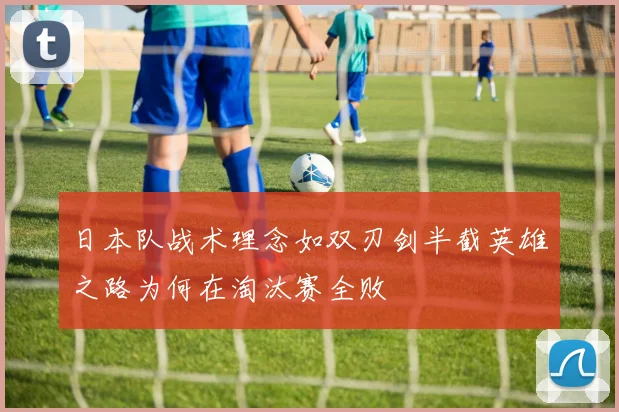 日本队战术理念如双刃剑半截英雄之路为何在淘汰赛全败