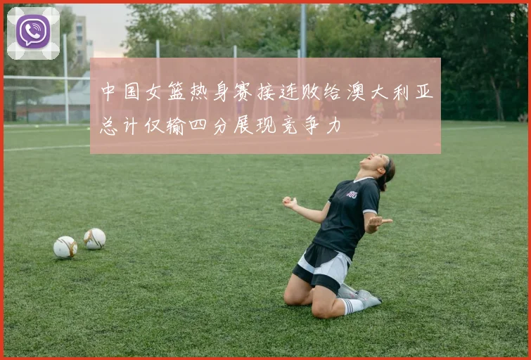 中国女篮热身赛接连败给澳大利亚总计仅输四分展现竞争力