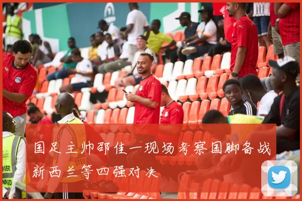 国足主帅邵佳一现场考察国脚备战新西兰等四强对决