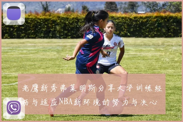 老鹰新秀弗莱明斯分享大学训练经历与适应NBA新环境的努力与决心