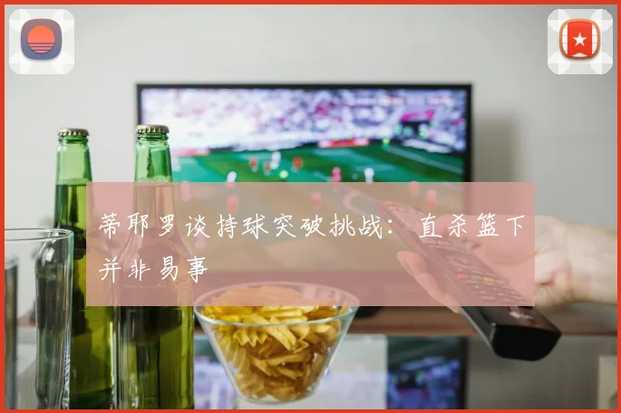 蒂耶罗谈持球突破挑战：直杀篮下并非易事
