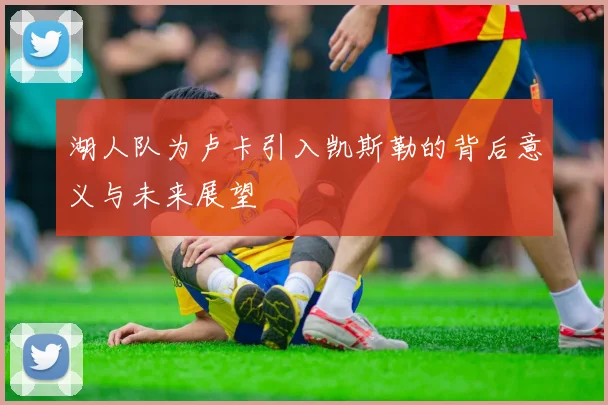 湖人队为卢卡引入凯斯勒的背后意义与未来展望