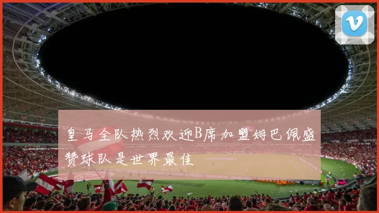 皇马全队热烈欢迎B席加盟姆巴佩盛赞球队是世界最佳