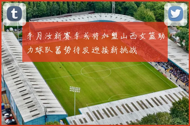 李月汝新赛季或将加盟山西女篮助力球队蓄势待发迎接新挑战